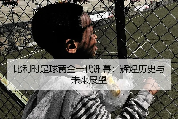 比利时足球黄金一代谢幕：辉煌历史与未来展望